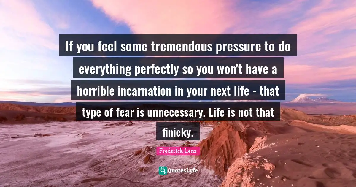 If you feel some tremendous pressure to do everything perfectly so you won't have a horrible incarnation in your next life - that type of fear is unnecessary. Life is not that finicky.