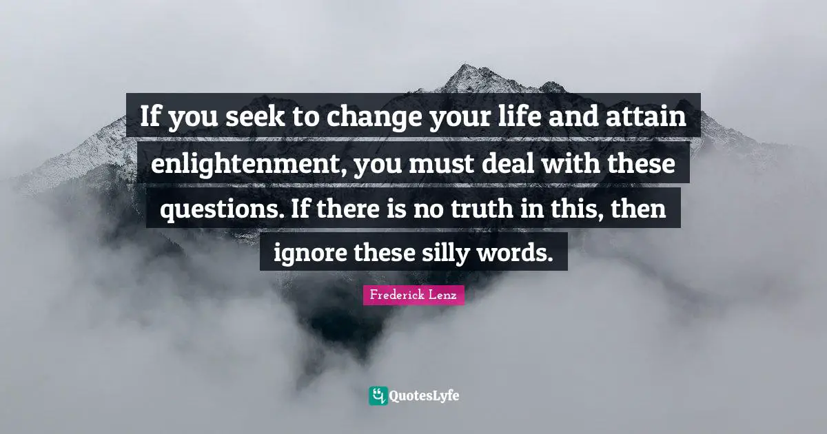 If you seek to change your life and attain enlightenment, you must deal with these questions. If there is no truth in this, then ignore these silly words.