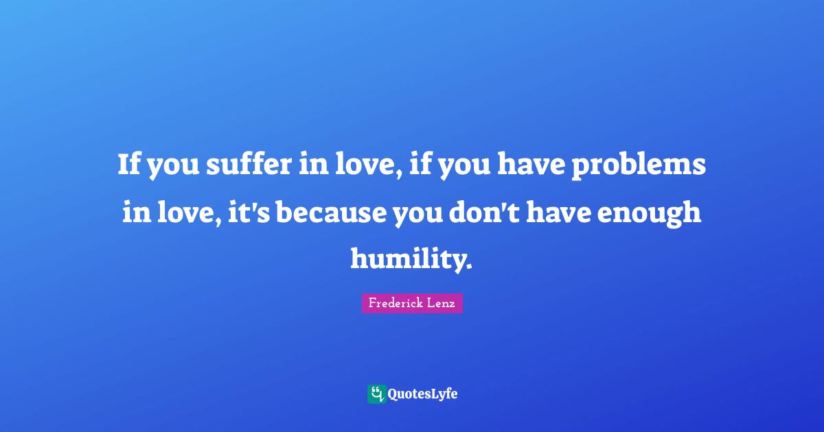 If you suffer in love, if you have problems in love, it's because you don't have enough humility.