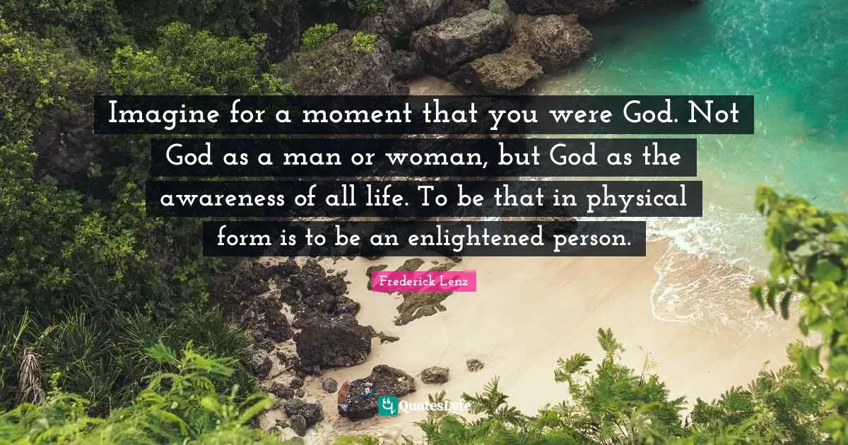 Imagine for a moment that you were God. Not God as a man or woman, but God as the awareness of all life. To be that in physical form is to be an enlightened person.