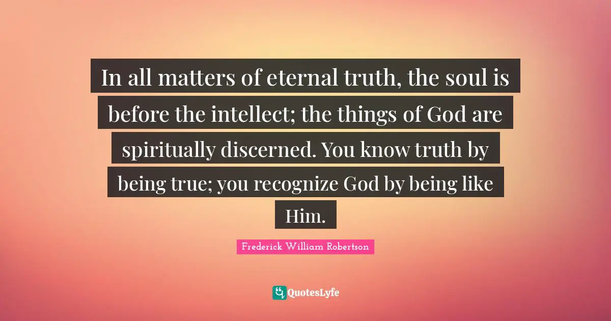 In all matters of eternal truth, the soul is before the intellect; the things of God are spiritually discerned. You know truth by being true; you recognize God by being like Him.