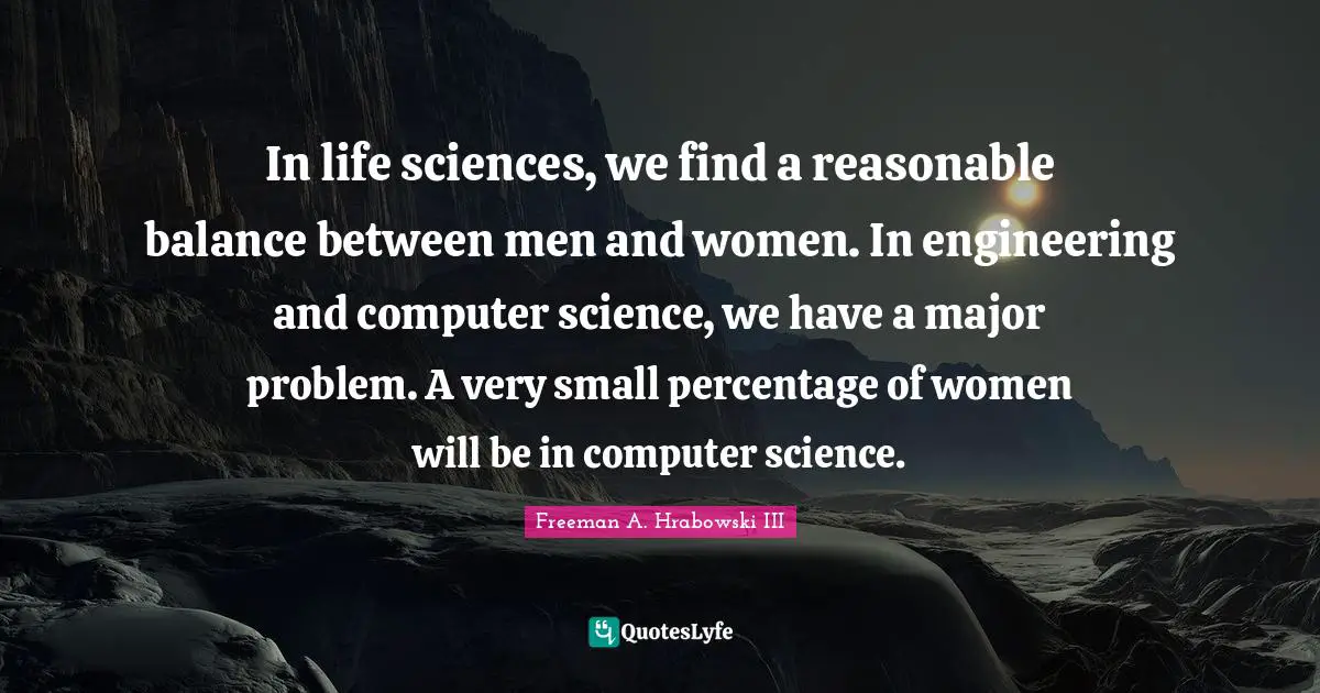In life sciences, we find a reasonable balance between men and women. In engineering and computer science, we have a major problem. A very small percentage of women will be in computer science.