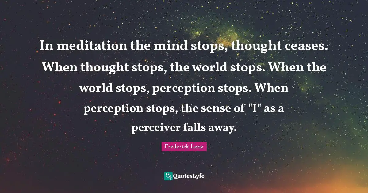 In meditation the mind stops, thought ceases. When thought stops, the world stops. When the world stops, perception stops. When perception stops, the sense of "I" as a perceiver falls away.