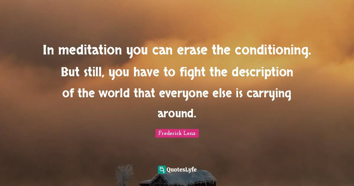 In meditation you can erase the conditioning. But still, you have to fight the description of the world that everyone else is carrying around.