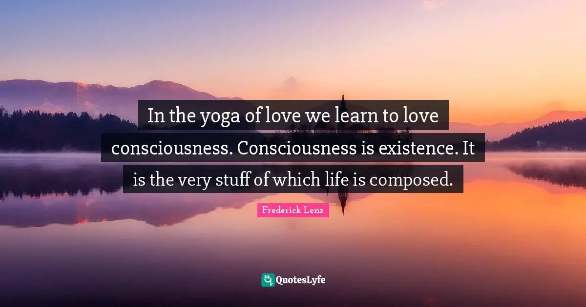 In the yoga of love we learn to love consciousness. Consciousness is existence. It is the very stuff of which life is composed.