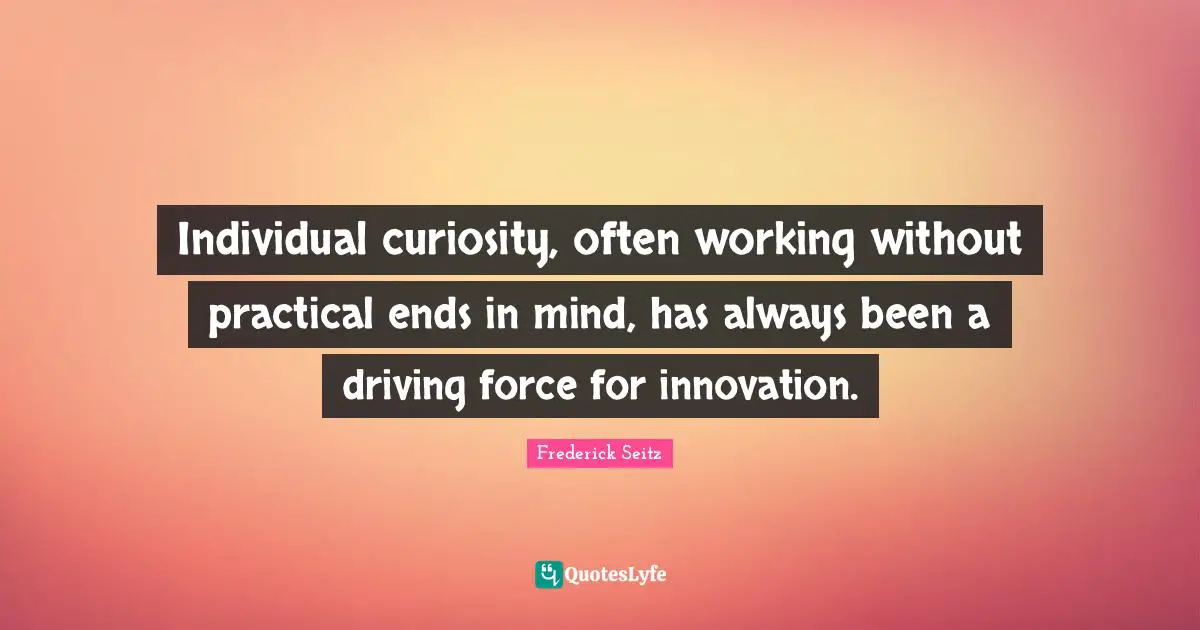 Individual curiosity, often working without practical ends in mind, has always been a driving force for innovation.