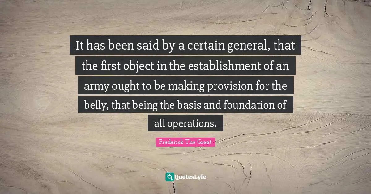 It has been said by a certain general, that the first object in the establishment of an army ought to be making provision for the belly, that being the basis and foundation of all operations.