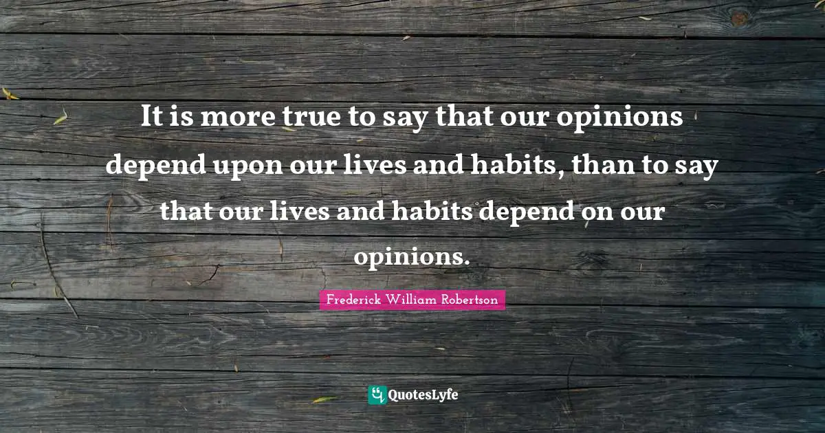It is more true to say that our opinions depend upon our lives and habits, than to say that our lives and habits depend on our opinions.