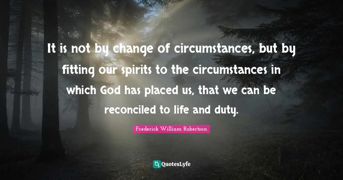 It is not by change of circumstances, but by fitting our spirits to the circumstances in which God has placed us, that we can be reconciled to life and duty.