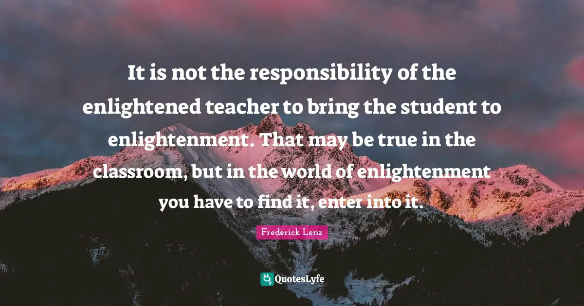 It is not the responsibility of the enlightened teacher to bring the student to enlightenment. That may be true in the classroom, but in the world of enlightenment you have to find it, enter into it.