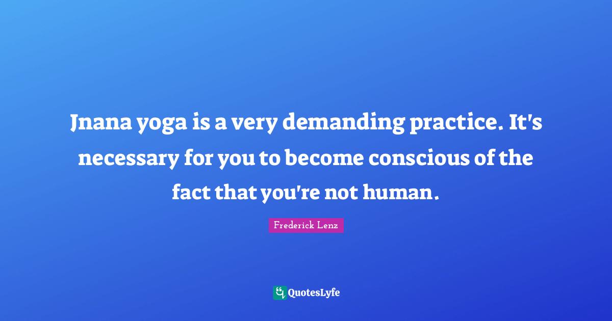 Jnana yoga is a very demanding practice. It's necessary for you to become conscious of the fact that you're not human.