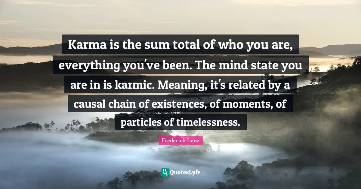 Karma is the sum total of who you are, everything you've been. The mind state you are in is karmic. Meaning, it's related by a causal chain of existences, of moments, of particles of timelessness.