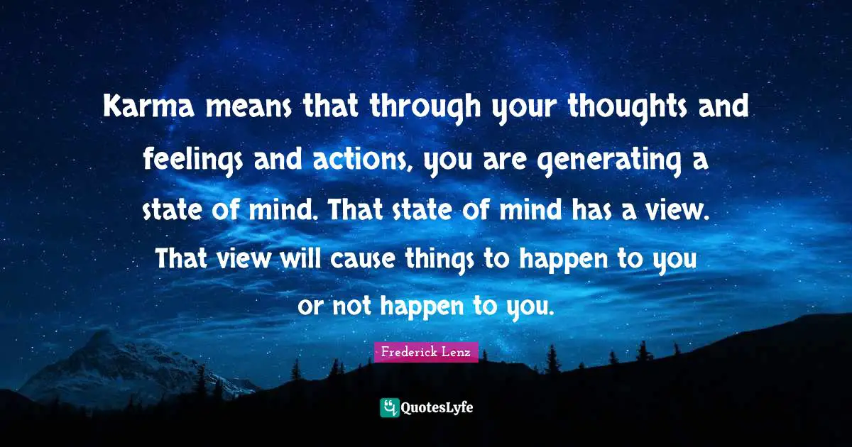 Karma means that through your thoughts and feelings and actions, you are generating a state of mind. That state of mind has a view. That view will cause things to happen to you or not happen to you.