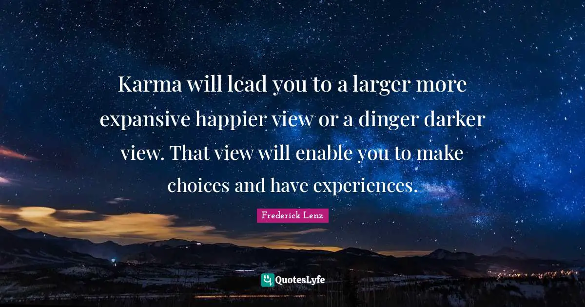Karma will lead you to a larger more expansive happier view or a dinger darker view. That view will enable you to make choices and have experiences.