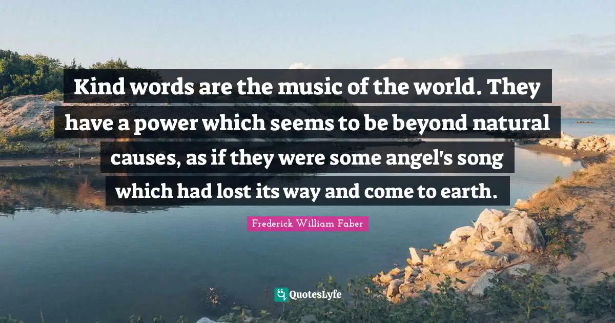 Kind words are the music of the world. They have a power which seems to be beyond natural causes, as if they were some angel's song which had lost its way and come to earth.