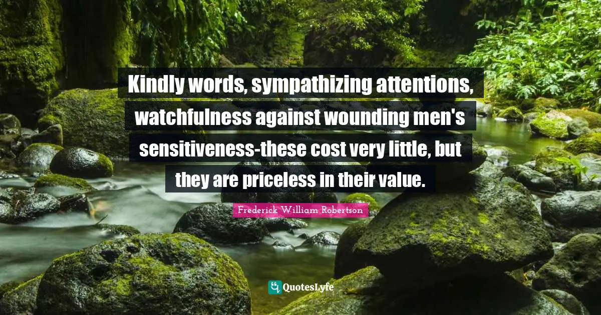Kindly words, sympathizing attentions, watchfulness against wounding men's sensitiveness-these cost very little, but they are priceless in their value.