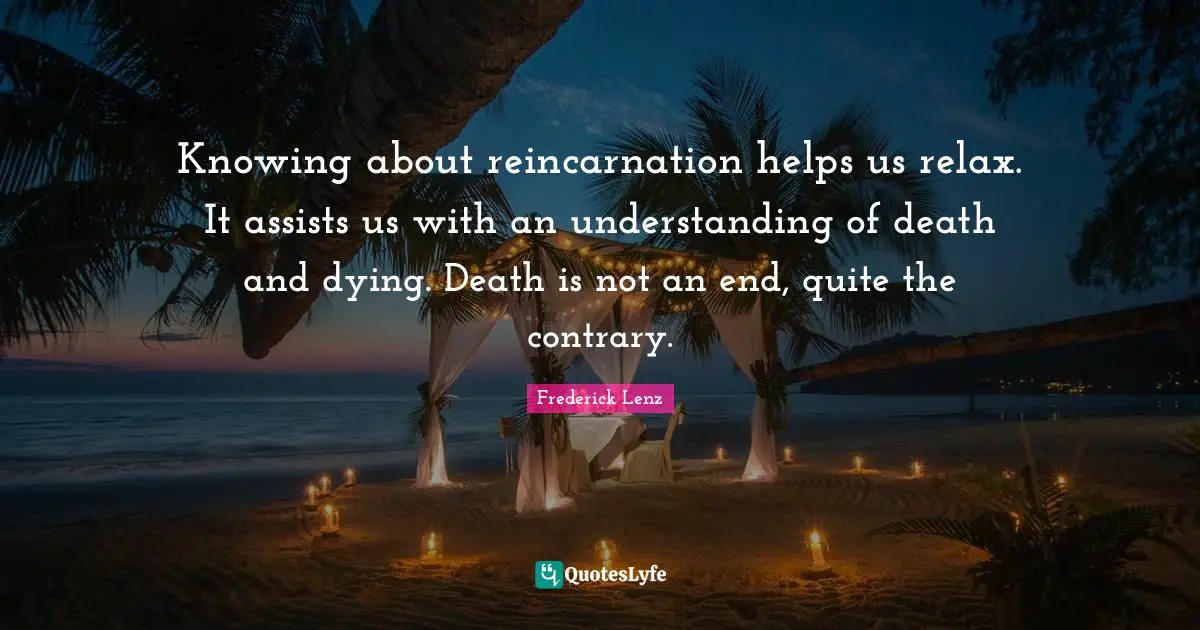 Knowing about reincarnation helps us relax. It assists us with an understanding of death and dying. Death is not an end, quite the contrary.