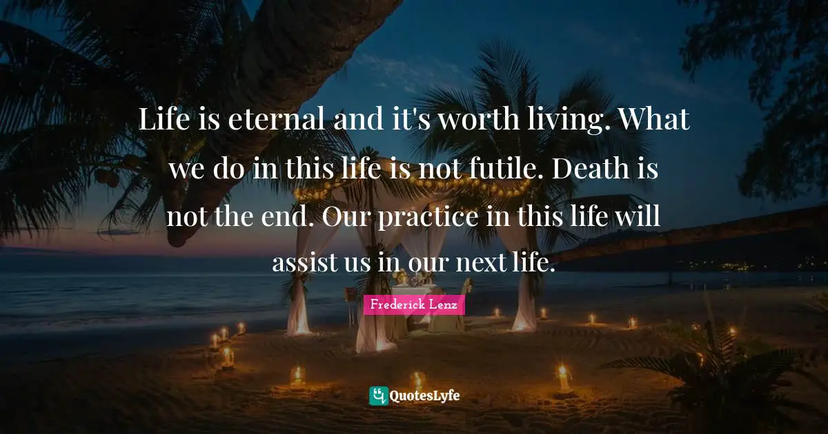 Life is eternal and it's worth living. What we do in this life is not futile. Death is not the end. Our practice in this life will assist us in our next life.