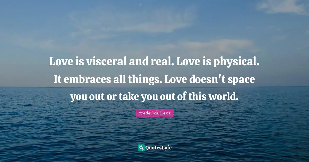 Love is visceral and real. Love is physical. It embraces all things. Love doesn't space you out or take you out of this world.