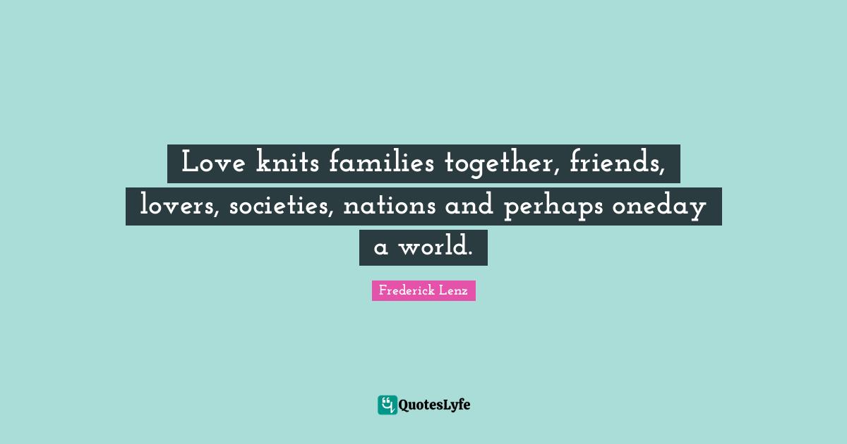 Love knits families together, friends, lovers, societies, nations and perhaps oneday a world.