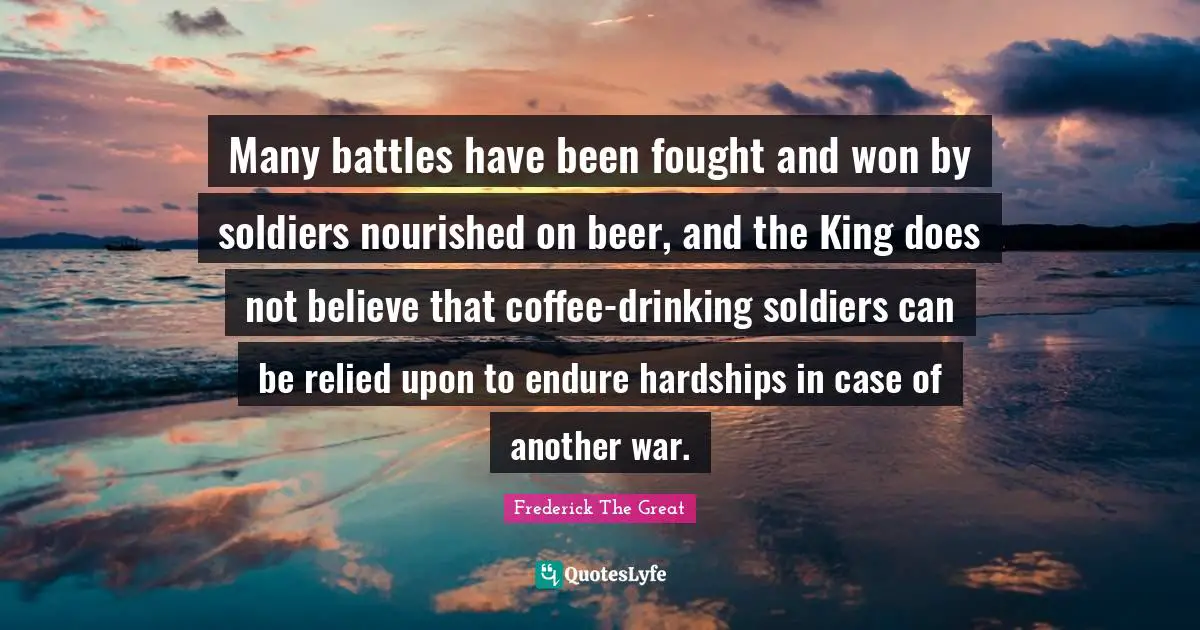 Frederick The Great Quotes: Many battles have been fought and won by soldiers nourished on beer, and the King does not believe that coffee-drinking soldiers can be relied upon to endure hardships in case of another war.