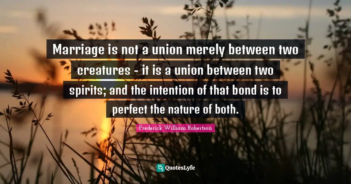 Marriage is not a union merely between two creatures - it is a union between two spirits; and the intention of that bond is to perfect the nature of both.