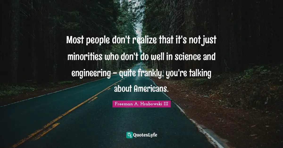 Most people don't realize that it's not just minorities who don't do well in science and engineering - quite frankly, you're talking about Americans.