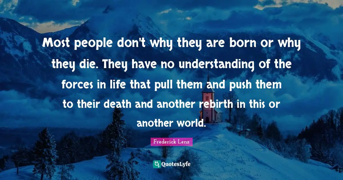 Most people don't why they are born or why they die. They have no understanding of the forces in life that pull them and push them to their death and another rebirth in this or another world.