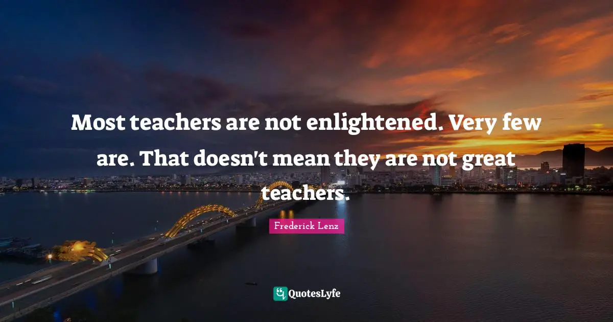 Most teachers are not enlightened. Very few are. That doesn't mean they are not great teachers.