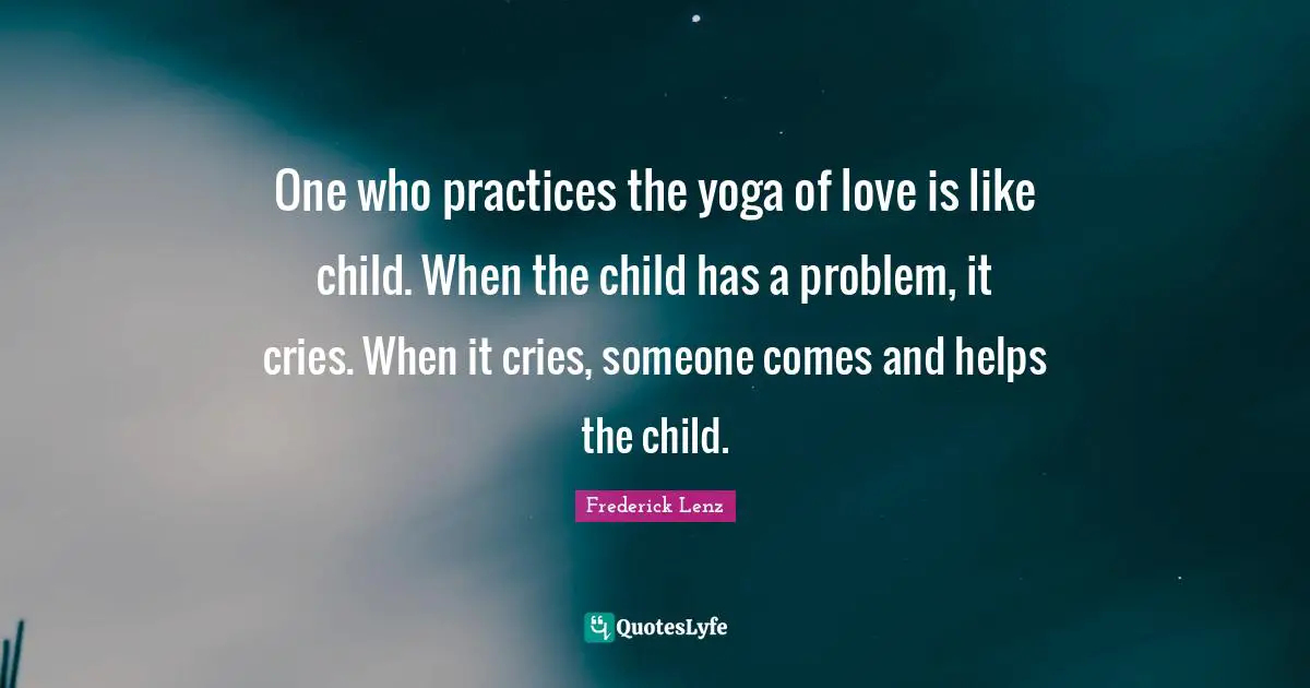 One who practices the yoga of love is like child. When the child has a problem, it cries. When it cries, someone comes and helps the child.