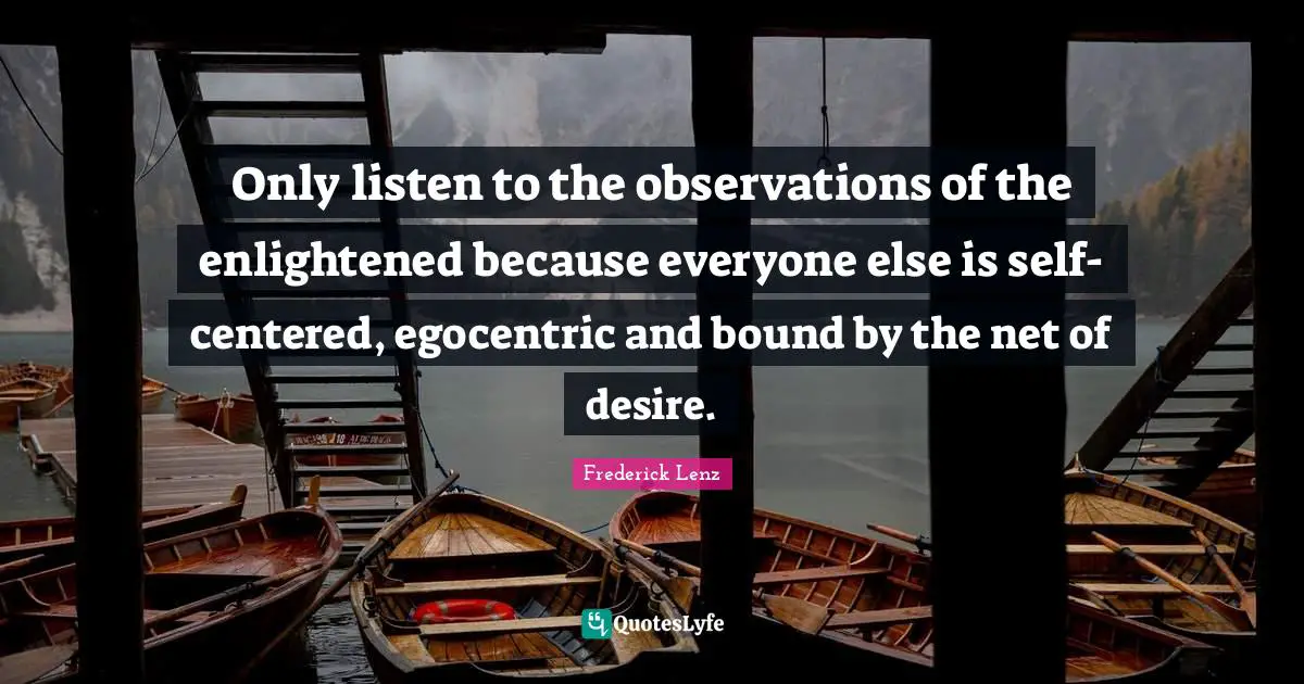 Only listen to the observations of the enlightened because everyone else is self-centered, egocentric and bound by the net of desire.
