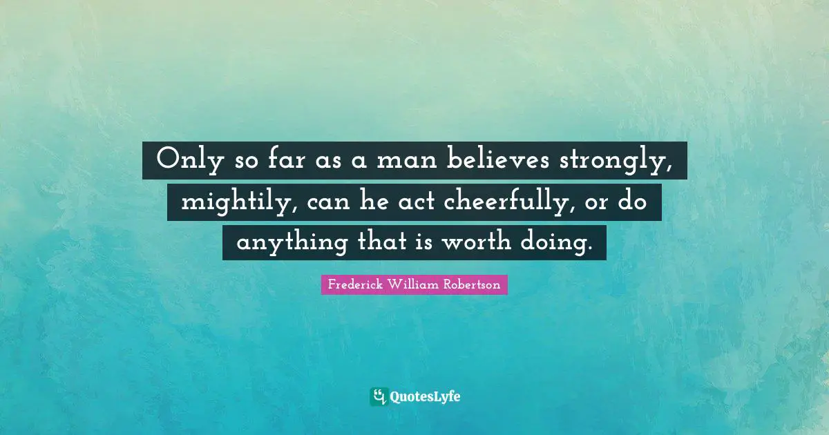 Only so far as a man believes strongly, mightily, can he act cheerfully, or do anything that is worth doing.