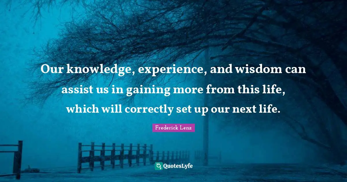 Our knowledge, experience, and wisdom can assist us in gaining more from this life, which will correctly set up our next life.