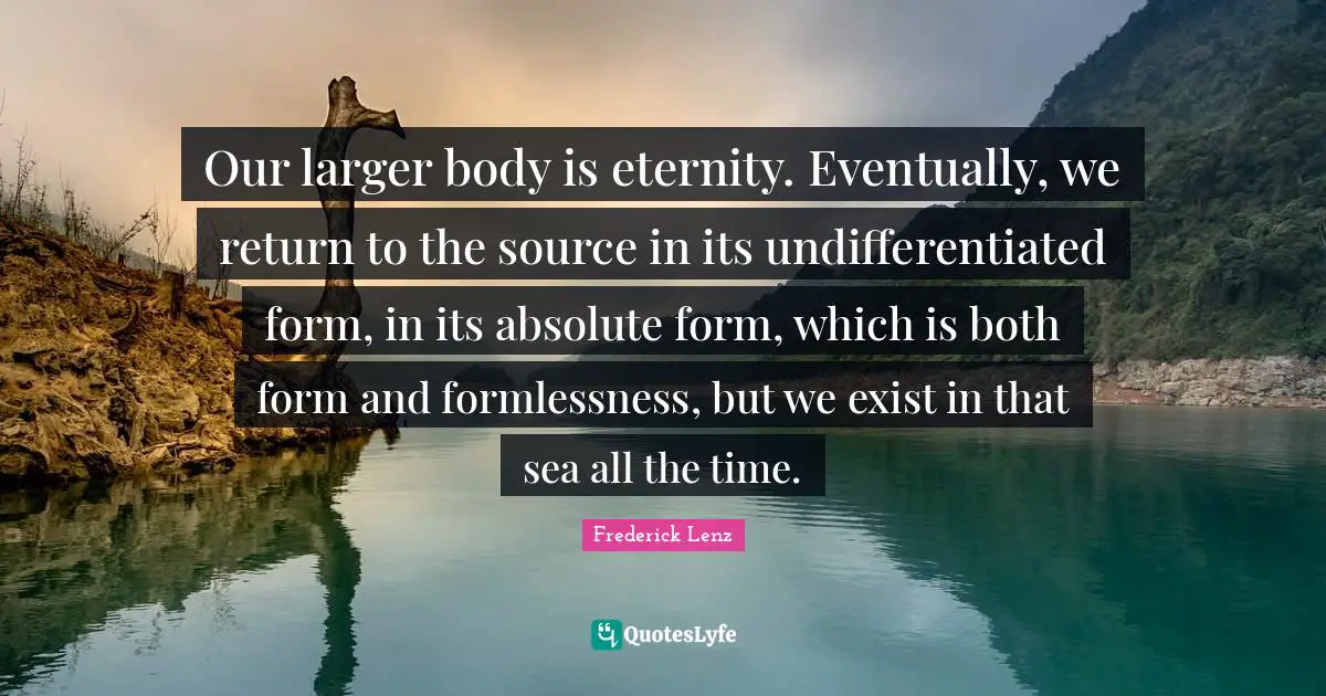Our larger body is eternity. Eventually, we return to the source in its undifferentiated form, in its absolute form, which is both form and formlessness, but we exist in that sea all the time.
