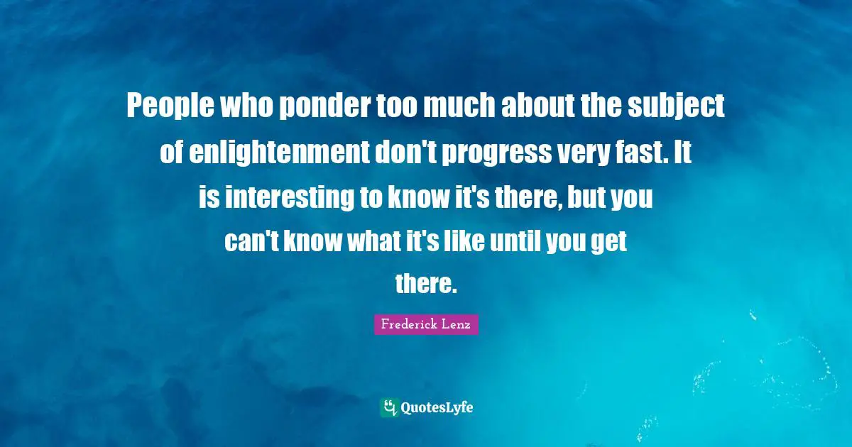 People who ponder too much about the subject of enlightenment don't progress very fast. It is interesting to know it's there, but you can't know what it's like until you get there.