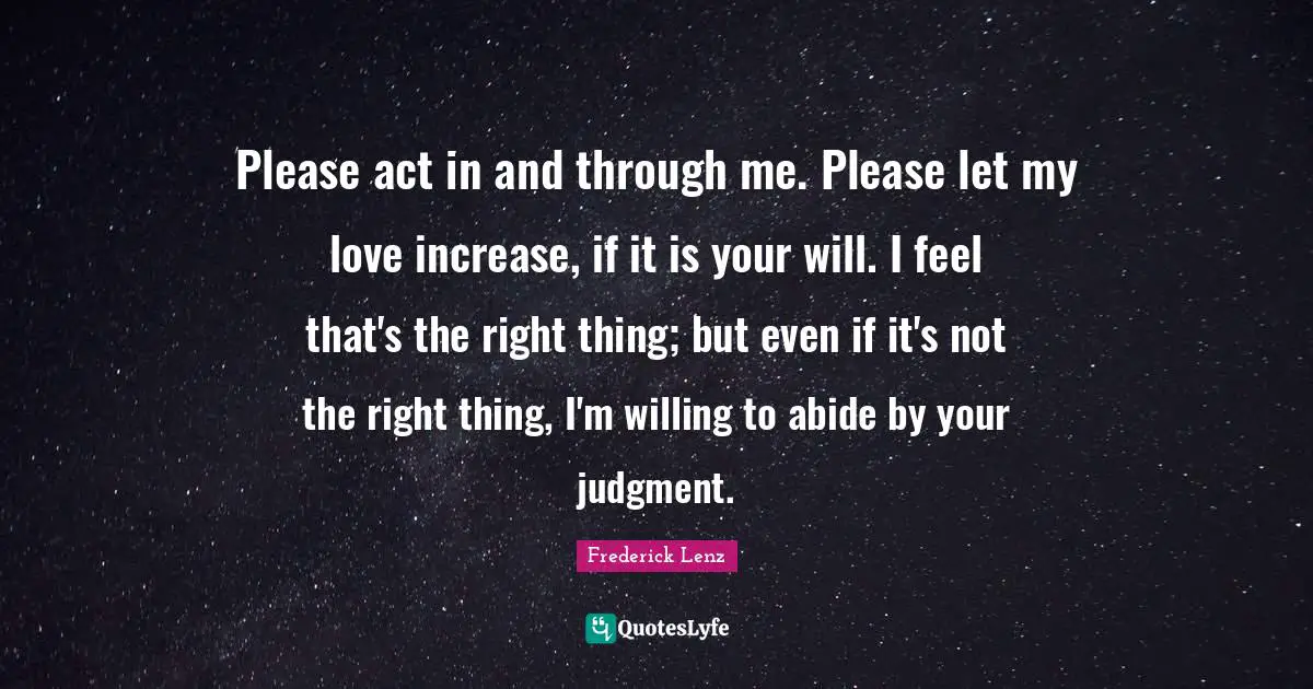 Please act in and through me. Please let my love increase, if it is your will. I feel that's the right thing; but even if it's not the right thing, I'm willing to abide by your judgment.