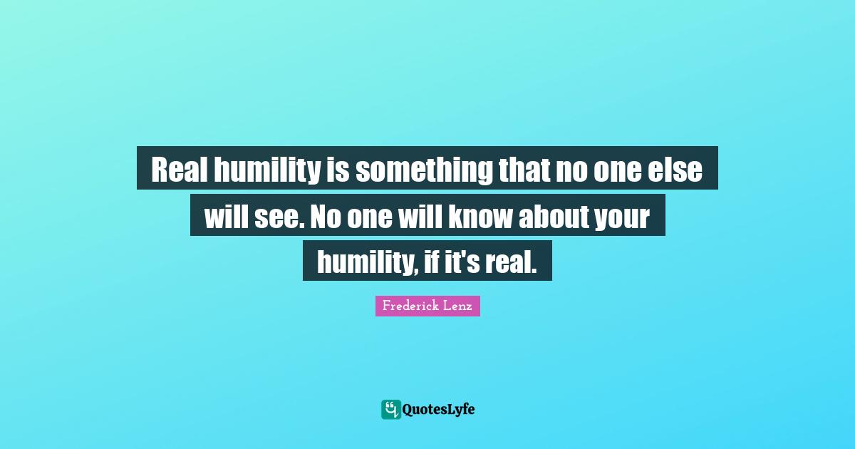 Real humility is something that no one else will see. No one will know about your humility, if it's real.