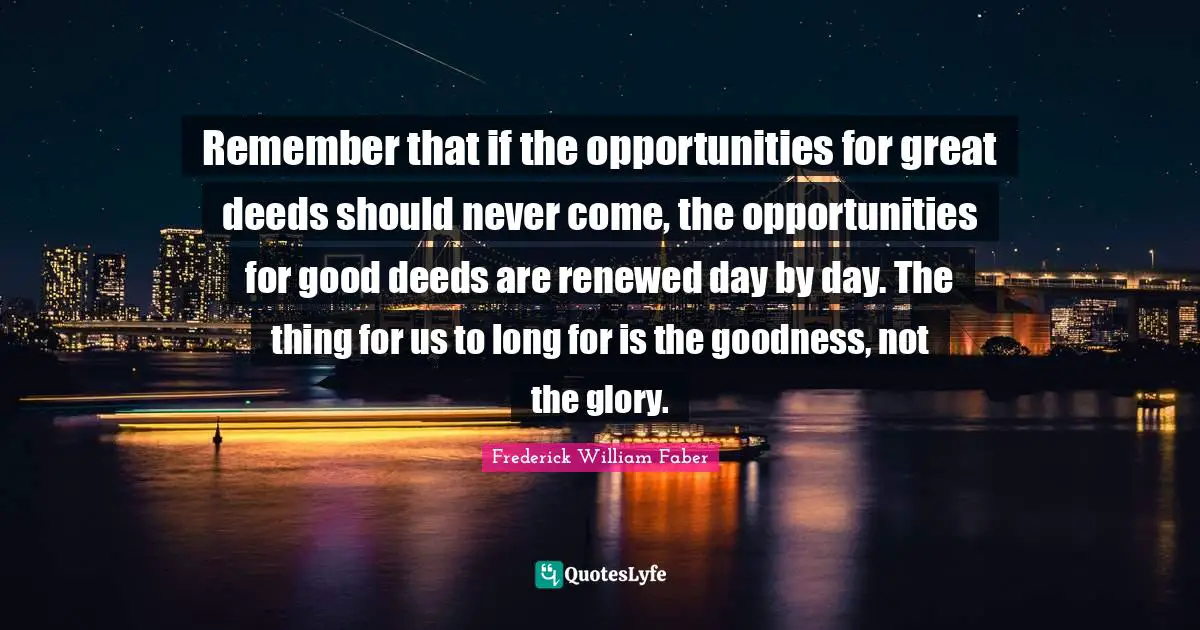 Good Deeds Quotes: "Remember that if the opportunities for great deeds should never come, the opportunities for good deeds are renewed day by day. The thing for us to long for is the goodness, not the glory."