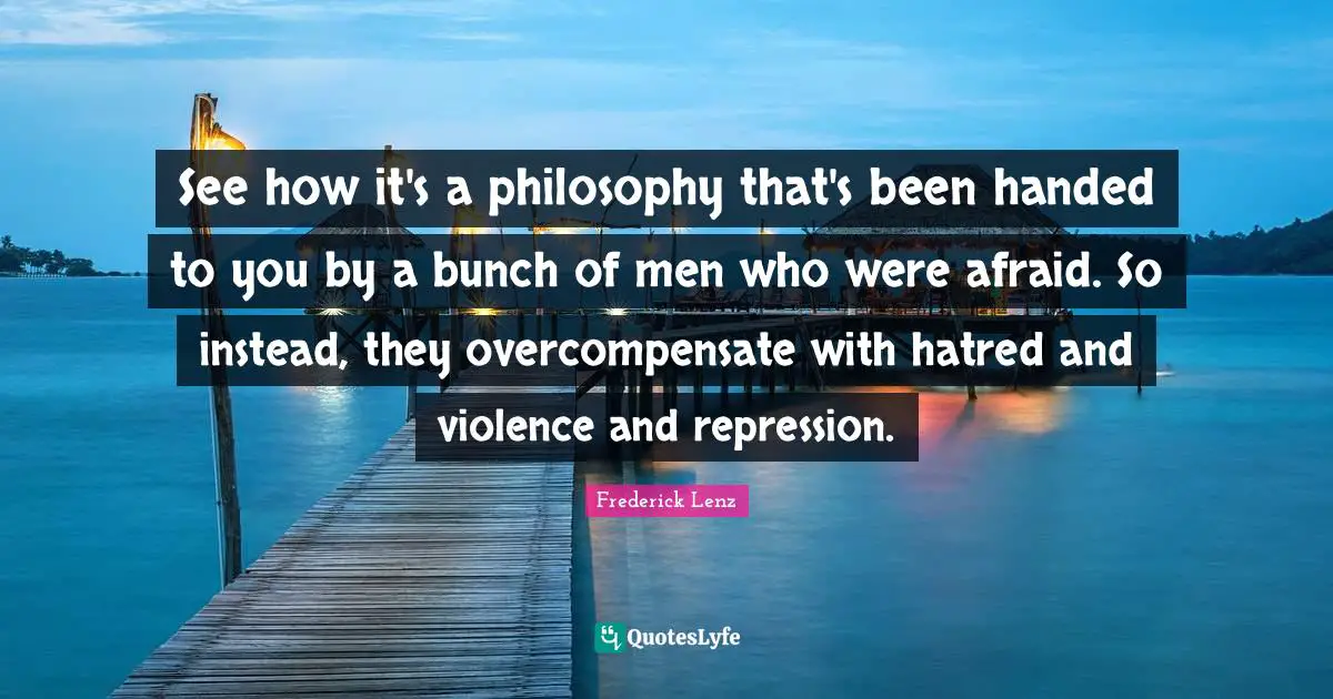 See how it's a philosophy that's been handed to you by a bunch of men who were afraid. So instead, they overcompensate with hatred and violence and repression.