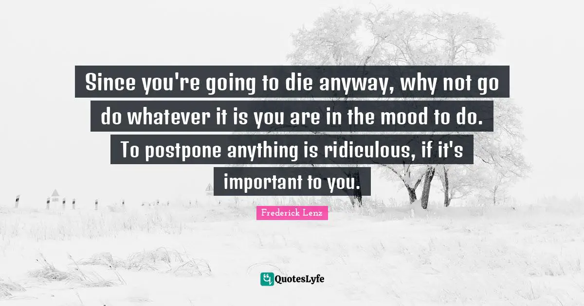 Since you're going to die anyway, why not go do whatever it is you are in the mood to do. To postpone anything is ridiculous, if it's important to you.