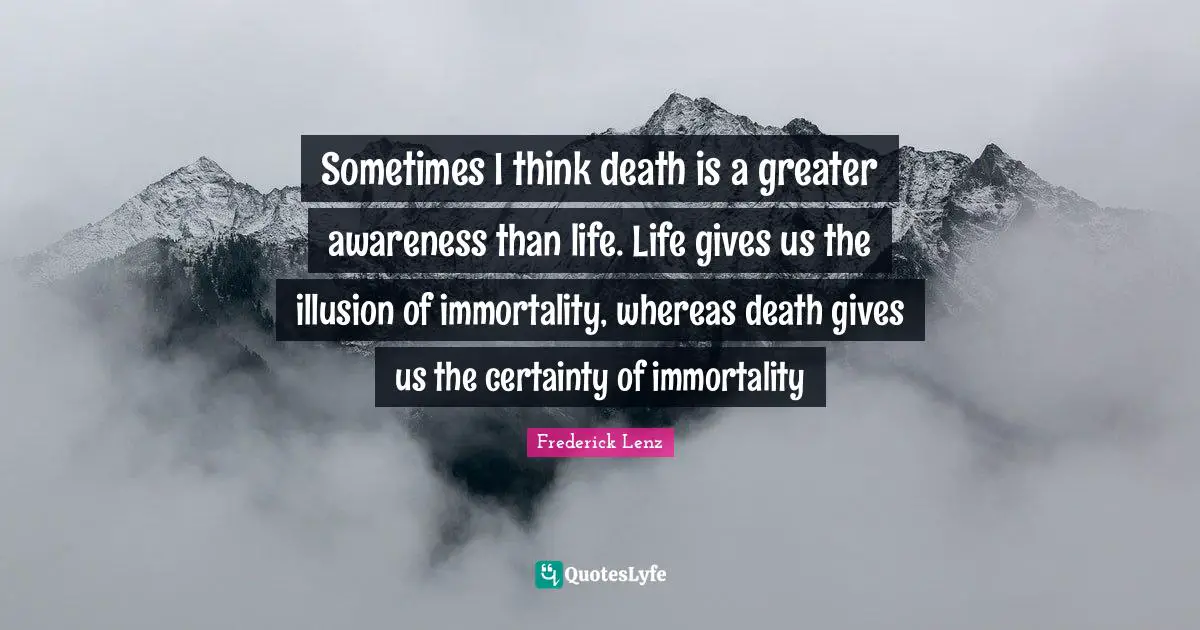 Sometimes I think death is a greater awareness than life. Life gives us the illusion of immortality, whereas death gives us the certainty of immortality