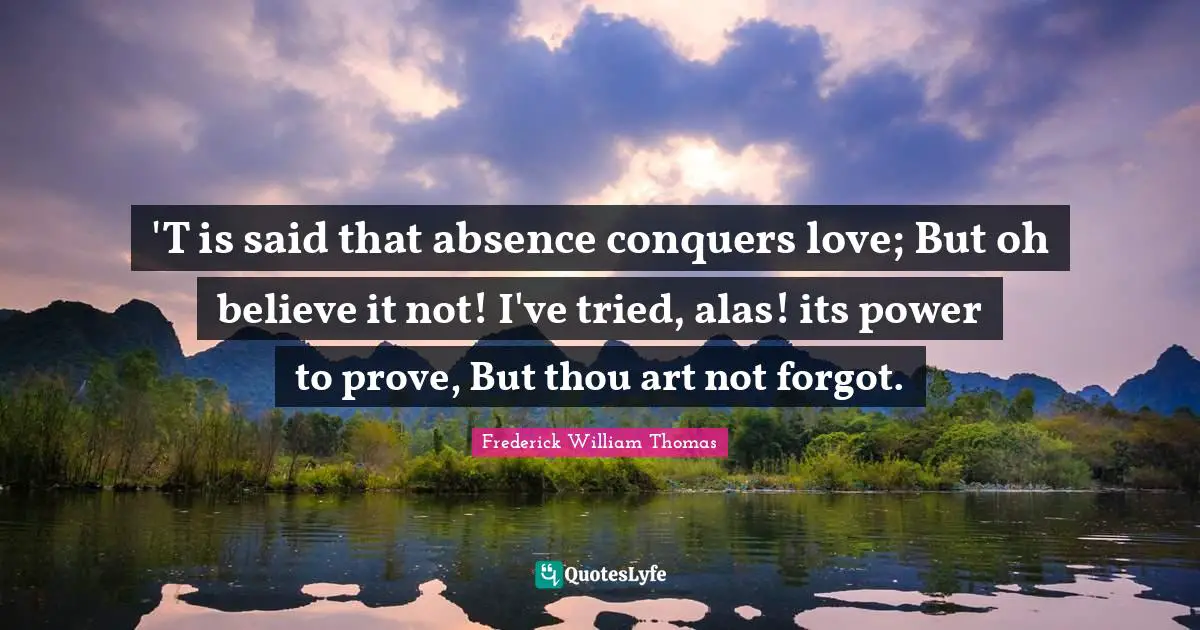 'T is said that absence conquers love; But oh believe it not! I've tried, alas! its power to prove, But thou art not forgot.