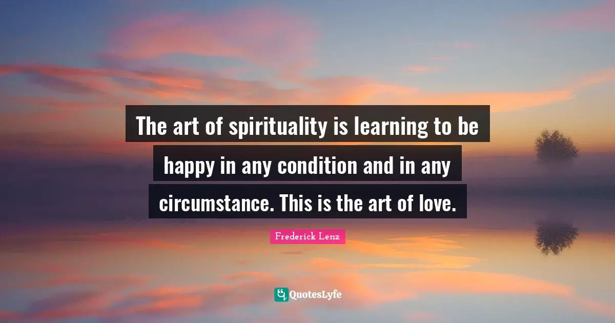 The art of spirituality is learning to be happy in any condition and in any circumstance. This is the art of love.
