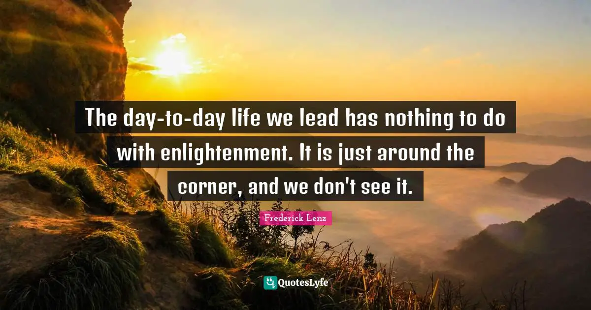 The day-to-day life we lead has nothing to do with enlightenment. It is just around the corner, and we don't see it.