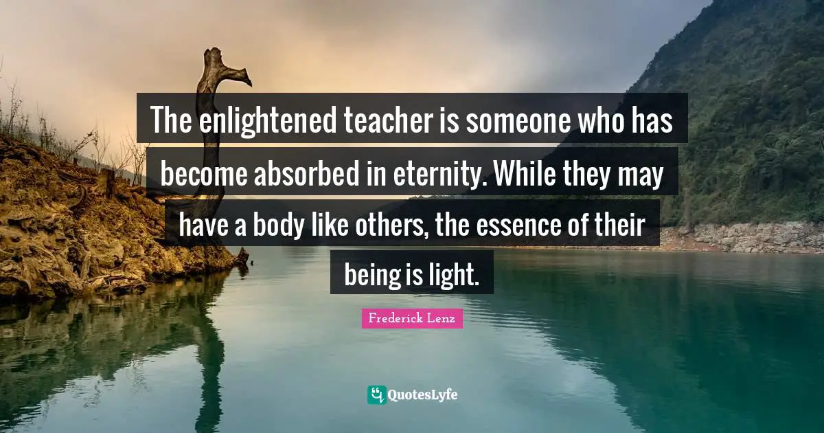 The enlightened teacher is someone who has become absorbed in eternity. While they may have a body like others, the essence of their being is light.
