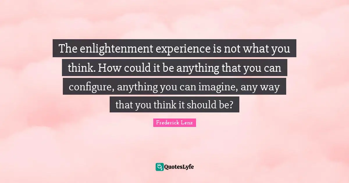 The enlightenment experience is not what you think. How could it be anything that you can configure, anything you can imagine, any way that you think it should be?