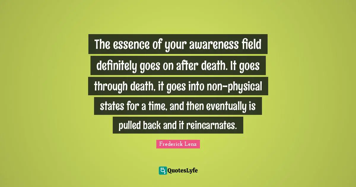 The essence of your awareness field definitely goes on after death. It goes through death, it goes into non-physical states for a time, and then eventually is pulled back and it reincarnates.