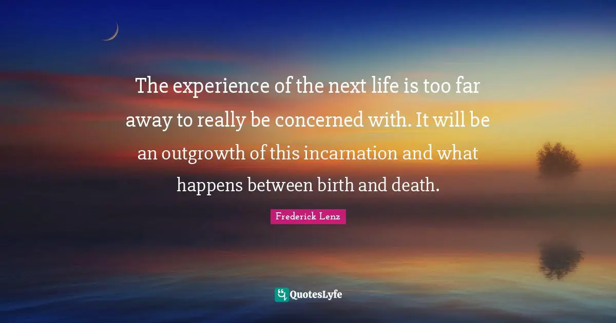The experience of the next life is too far away to really be concerned with. It will be an outgrowth of this incarnation and what happens between birth and death.