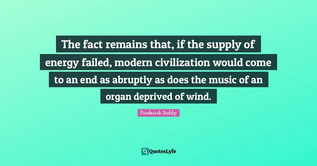 The fact remains that, if the supply of energy failed, modern civilization would come to an end as abruptly as does the music of an organ deprived of wind.