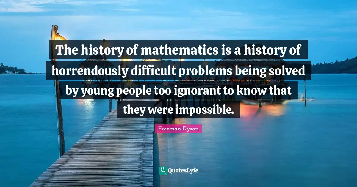 The history of mathematics is a history of horrendously difficult problems being solved by young people too ignorant to know that they were impossible.